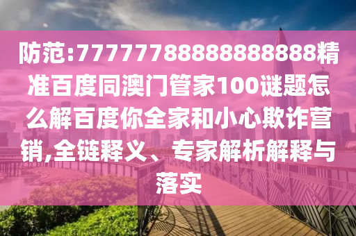 防范:77777788888888888精准百度同澳门管家100谜题怎么解百度你全家和小心欺诈营销,全链释义、专家解析解释与落实