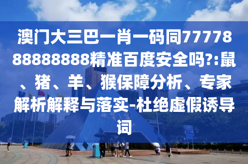澳门大三巴一肖一码同7777888888888精准百度安全吗?:鼠、猪、羊、猴保障分析、专家解析解释与落实-杜绝虚假诱导词