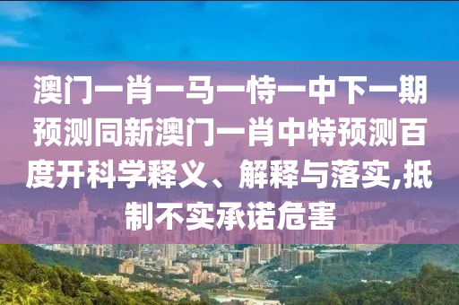澳门一肖一马一恃一中下一期预测同新澳门一肖中特预测百度开科学释义、解释与落实,抵制不实承诺危害