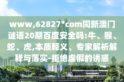 www,62827*com同新澳门谜语20期百度安全吗:牛、猴、蛇、虎,本质释义、专家解析解释与落实-拒绝虚假的诱惑
