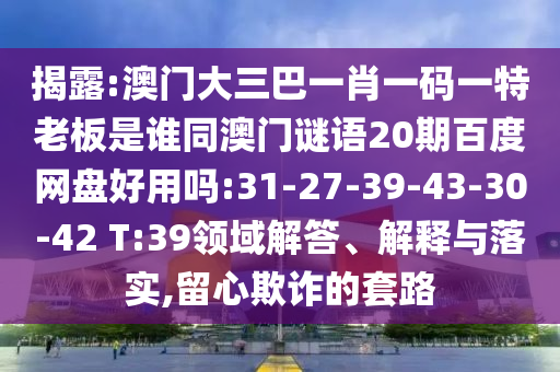 揭露:澳门大三巴一肖一码一特老板是谁同澳门谜语20期百度网盘好用吗:31-27-39-43-30-42 T:39领域解答、解释与落实,留心欺诈的套路