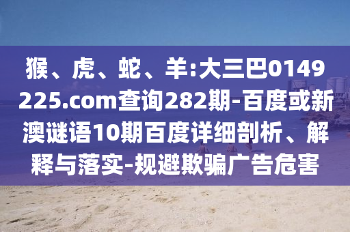 猴、虎、蛇、羊:大三巴0149225.com查询282期-百度或新澳谜语10期百度详细剖析、解释与落实-规避欺骗广告危害