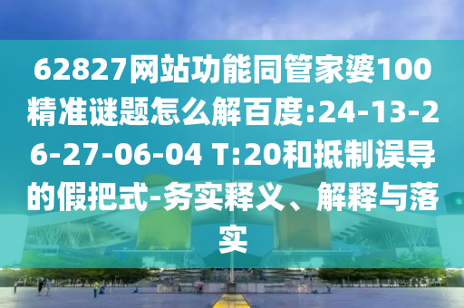 62827网站功能同管家婆100精准谜题怎么解百度:24-13-26-27-06-04 T:20和抵制误导的假把式-务实释义、解释与落实