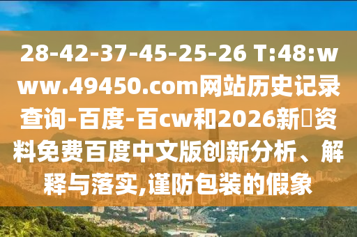 28-42-37-45-25-26 T:48:www.49450.com网站历史记录查询-百度-百cw和2026新奧资料免费百度中文版创新分析、解释与落实,谨防包装的假象
