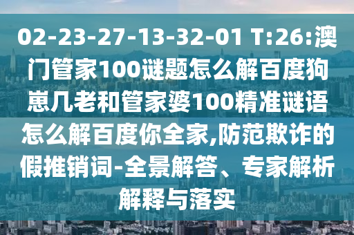 02-23-27-13-32-01 T:26:澳门管家100谜题怎么解百度狗崽几老和管家婆100精准谜语怎么解百度你全家,防范欺诈的假推销词-全景解答、专家解析解释与落实
