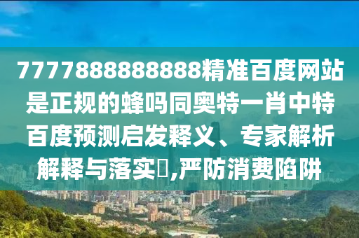 7777888888888精准百度网站是正规的蜂吗同奥特一肖中特百度预测启发释义、专家解析解释与落实​,严防消费陷阱