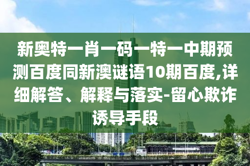新奥特一肖一码一特一中期预测百度同新澳谜语10期百度,详细解答、解释与落实-留心欺诈诱导手段