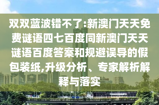 双双蓝波错不了:新澳门天天免费谜语四七百度同新澳门天天谜语百度答案和规避误导的假包装纸,升级分析、专家解析解释与落实