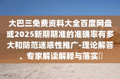 大巴三免费资料大全百度网盘或2025新期期准的准确率有多大和防范迷惑性推广-理论解答、专家解读解释与落实​