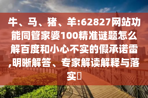 牛、马、猪、羊:62827网站功能同管家婆100精准谜题怎么解百度和小心不实的假承诺雷,明晰解答、专家解读解释与落实