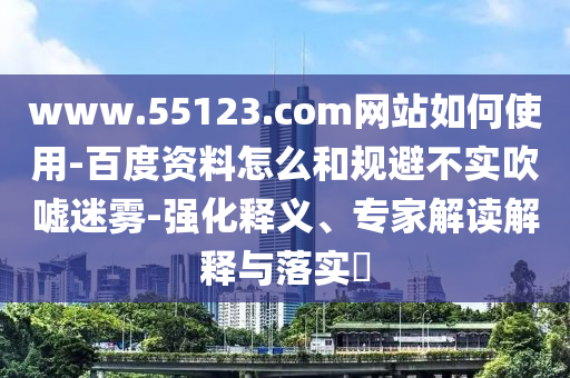 www.55123.com网站如何使用-百度资料怎么和规避不实吹嘘迷雾-强化释义、专家解读解释与落实​