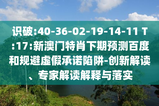 识破:40-36-02-19-14-11 T:17:新澳门特肖下期预测百度和规避虚假承诺陷阱-创新解读、专家解读解释与落实
