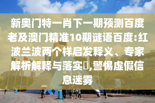 新奥门特一肖下一期预测百度老及澳门精准10期谜语百度:红波兰波两个样启发释义、专家解析解释与落实​,警惕虚假信息迷雾
