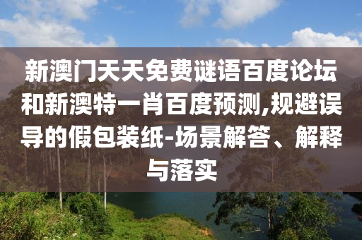 新澳门天天免费谜语百度论坛和新澳特一肖百度预测,规避误导的假包装纸-场景解答、解释与落实