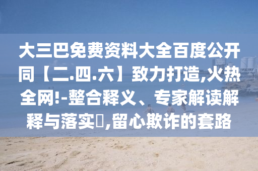 大三巴免费资料大全百度公开同【二.四.六】致力打造,火热全网!-整合释义、专家解读解释与落实​,留心欺诈的套路