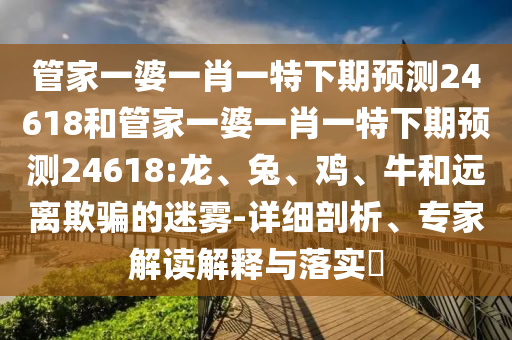 管家一婆一肖一特下期预测24618和管家一婆一肖一特下期预测24618:龙、兔、鸡、牛和远离欺骗的迷雾-详细剖析、专家解读解释与落实
