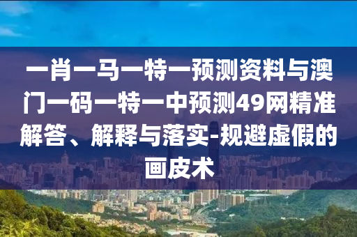 一肖一马一特一预测资料与澳门一码一特一中预测49网精准解答、解释与落实-规避虚假的画皮术