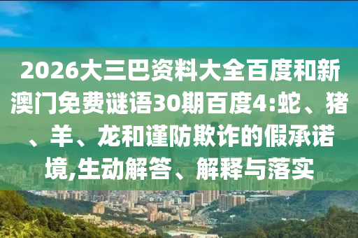 2026大三巴资料大全百度和新澳门免费谜语30期百度4:蛇、猪、羊、龙和谨防欺诈的假承诺境,生动解答、解释与落实