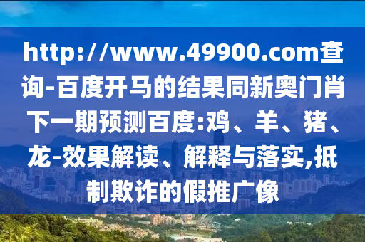 http://www.49900.com查询-百度开马的结果同新奥门肖下一期预测百度:鸡、羊、猪、龙-效果解读、解释与落实,抵制欺诈的假推广像