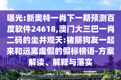 曝光:新奥特一肖下一期预测百度软件24618,澳门大三巴一肖二码的坐井观天:猪朋狗友一起来和远离虚假的假标榜语-方案解读、解释与落实