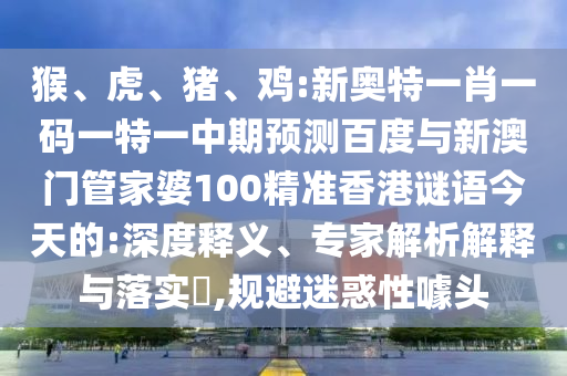 猴、虎、猪、鸡:新奥特一肖一码一特一中期预测百度与新澳门管家婆100精准香港谜语今天的:深度释义、专家解析解释与落实​,规避迷惑性噱头