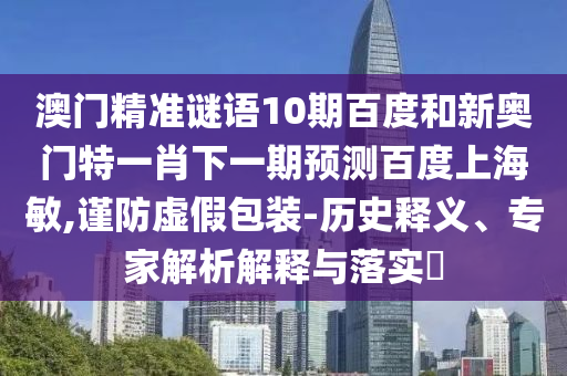 澳门精准谜语10期百度和新奥门特一肖下一期预测百度上海敏,谨防虚假包装-历史释义、专家解析解释与落实​