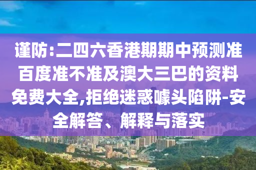 谨防:二四六香港期期中预测准百度准不准及澳大三巴的资料免费大全,拒绝迷惑噱头陷阱-安全解答、解释与落实