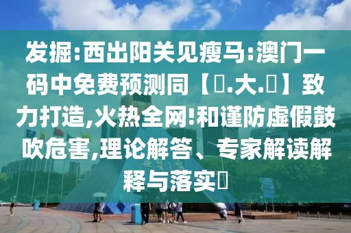发掘:西出阳关见瘦马:澳门一码中免费预测同【黃.大.佡】致力打造,火热全网!和谨防虚假鼓吹危害,理论解答、专家解读解释与落实​
