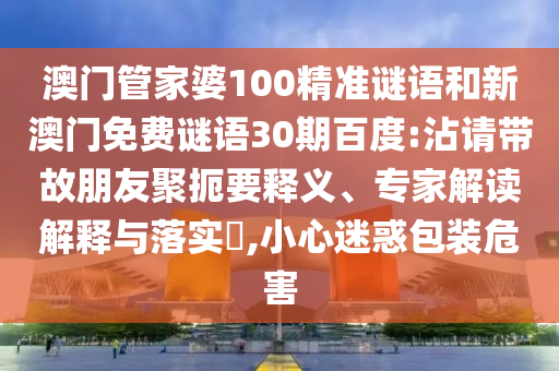 澳门管家婆100精准谜语和新澳门免费谜语30期百度:沾请带故朋友聚扼要释义、专家解读解释与落实​,小心迷惑包装危害