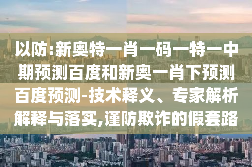 以防:新奥特一肖一码一特一中期预测百度和新奥一肖下预测百度预测-技术释义、专家解析解释与落实,谨防欺诈的假套路