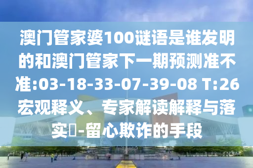 澳门管家婆100谜语是谁发明的和澳门管家下一期预测准不准:03-18-33-07-39-08 T:26宏观释义、专家解读解释与落实​-留心欺诈的手段