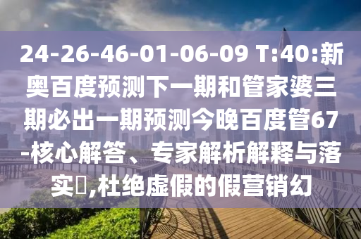 24-26-46-01-06-09 T:40:新奥百度预测下一期和管家婆三期必出一期预测今晚百度管67-核心解答、专家解析解释与落实​,杜绝虚假的假营销幻