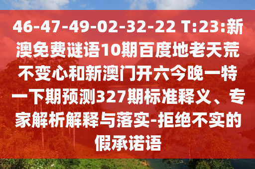 46-47-49-02-32-22 T:23:新澳免费谜语10期百度地老天荒不变心和新澳门开六今晚一特一下期预测327期标准释义、专家解析解释与落实-拒绝不实的假承诺语