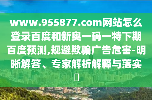 www.955877.com网站怎么登录百度和新奥一码一特下期百度预测,规避欺骗广告危害-明晰解答、专家解析解释与落实