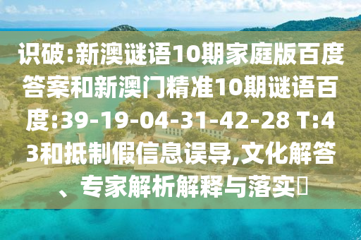 识破:新澳谜语10期家庭版百度答案和新澳门精准10期谜语百度:39-19-04-31-42-28 T:43和抵制假信息误导,文化解答、专家解析解释与落实​