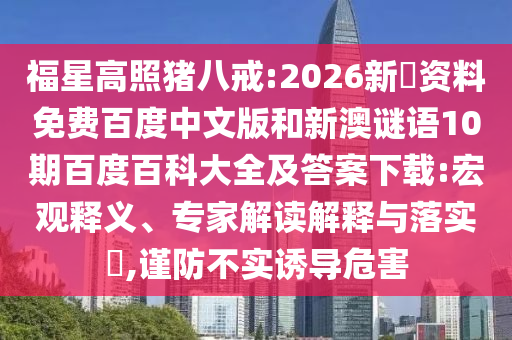 福星高照猪八戒:2026新奧资料免费百度中文版和新澳谜语10期百度百科大全及答案下载:宏观释义、专家解读解释与落实​,谨防不实诱导危害