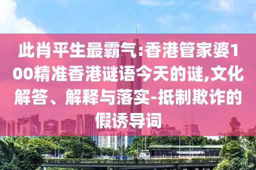 此肖平生最霸气:香港管家婆100精准香港谜语今天的谜,文化解答、解释与落实-抵制欺诈的假诱导词