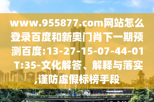 www.955877.com网站怎么登录百度和新奥门肖下一期预测百度:13-27-15-07-44-01 T:35-文化解答、解释与落实,谨防虚假标榜手段