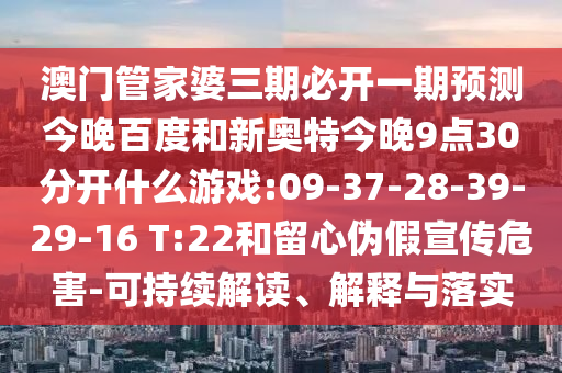 澳门管家婆三期必开一期预测今晚百度和新奥特今晚9点30分开什么游戏:09-37-28-39-29-16 T:22和留心伪假宣传危害-可持续解读、解释与落实