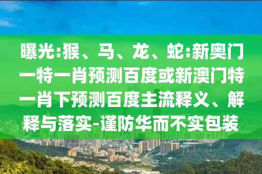 曝光:猴、马、龙、蛇:新奥门一特一肖预测百度或新澳门特一肖下预测百度主流释义、解释与落实-谨防华而不实包装