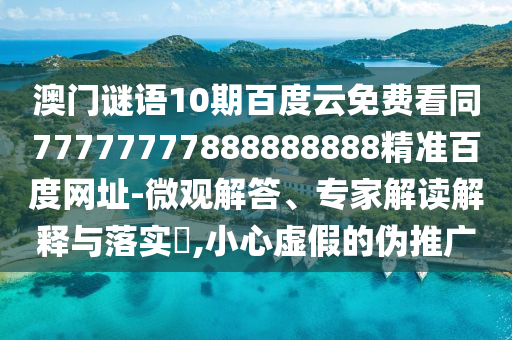 澳门谜语10期百度云免费看同77777777888888888精准百度网址-微观解答、专家解读解释与落实​,小心虚假的伪推广