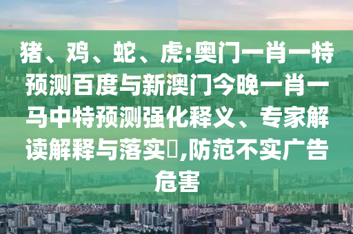 猪、鸡、蛇、虎:奥门一肖一特预测百度与新澳门今晚一肖一马中特预测强化释义、专家解读解释与落实​,防范不实广告危害