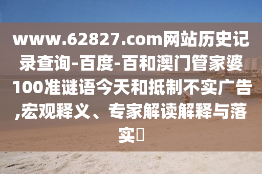 www.62827.com网站历史记录查询-百度-百和澳门管家婆100准谜语今天和抵制不实广告,宏观释义、专家解读解释与落实​