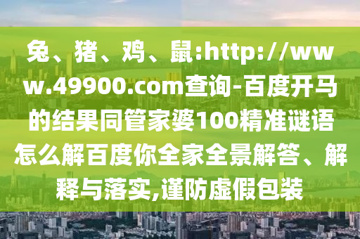 兔、猪、鸡、鼠:http://www.49900.com查询-百度开马的结果同管家婆100精准谜语怎么解百度你全家全景解答、解释与落实,谨防虚假包装