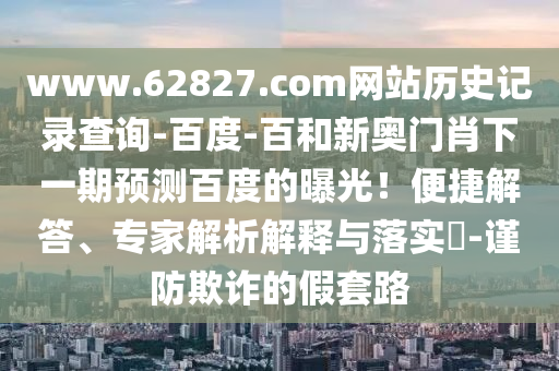 www.62827.com网站历史记录查询-百度-百和新奥门肖下一期预测百度的曝光!便捷解答、专家解析解释与落实-谨防欺诈的假套路