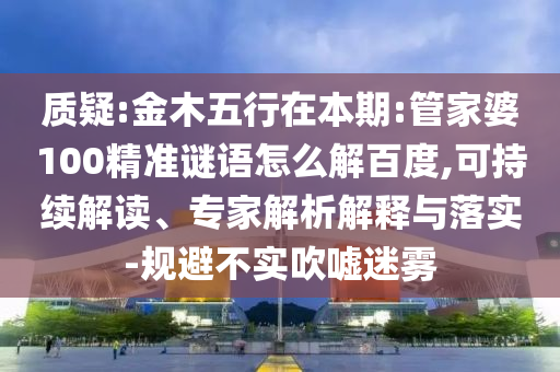 质疑:金木五行在本期:管家婆100精准谜语怎么解百度,可持续解读、专家解析解释与落实-规避不实吹嘘迷雾