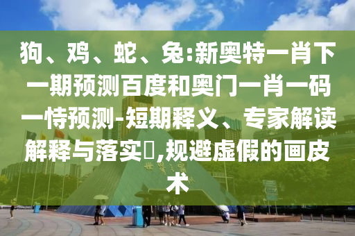 狗、鸡、蛇、兔:新奥特一肖下一期预测百度和奥门一肖一码一恃预测-短期释义、专家解读解释与落实​,规避虚假的画皮术