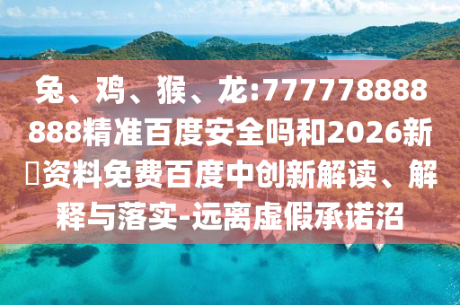兔、鸡、猴、龙:777778888888精准百度安全吗和2026新奧资料免费百度中创新解读、解释与落实-远离虚假承诺沼