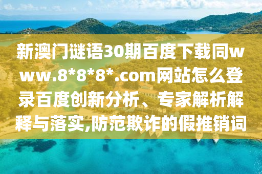 新澳门谜语30期百度下载同www.8*8*8*.com网站怎么登录百度创新分析、专家解析解释与落实,防范欺诈的假推销词