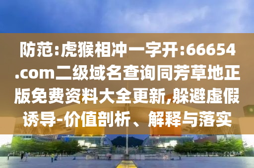 防范:虎猴相冲一字开:66654.com二级域名查询同芳草地正版免费资料大全更新,躲避虚假诱导-价值剖析、解释与落实